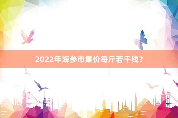 2022年海参市集价每斤若干钱？
